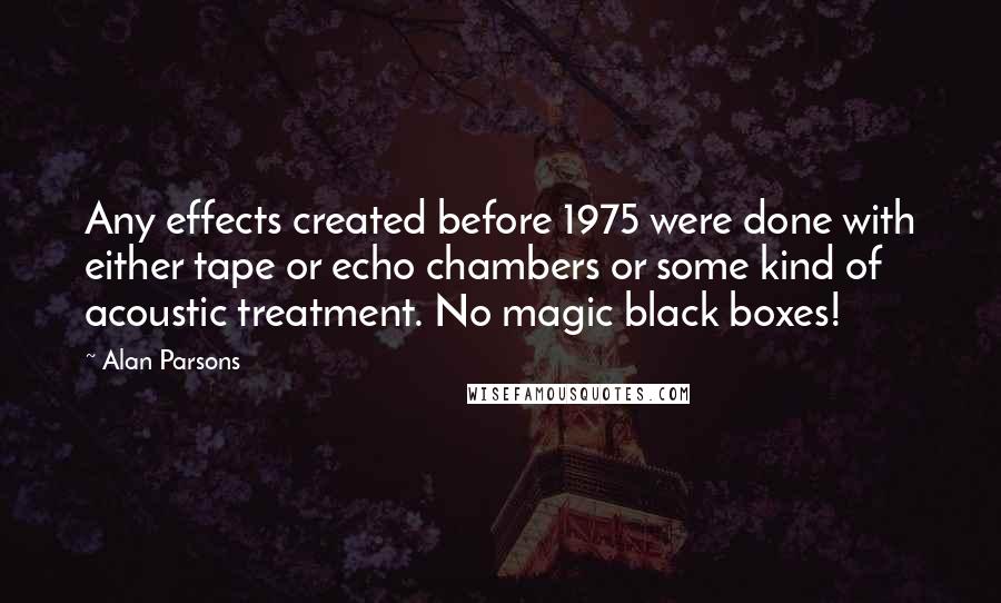 Alan Parsons Quotes: Any effects created before 1975 were done with either tape or echo chambers or some kind of acoustic treatment. No magic black boxes!