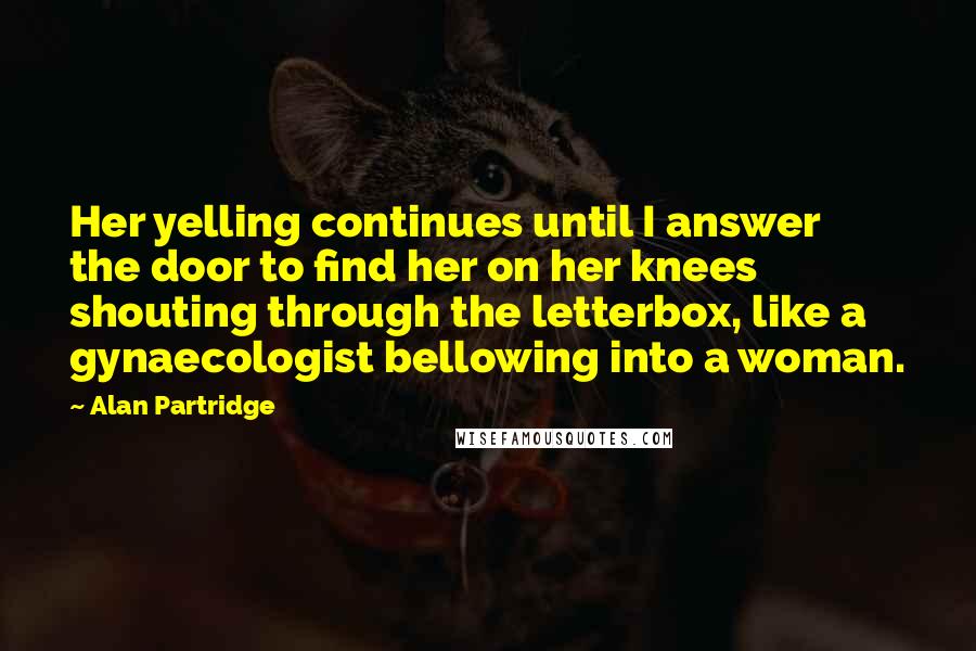 Alan Partridge Quotes: Her yelling continues until I answer the door to find her on her knees shouting through the letterbox, like a gynaecologist bellowing into a woman.