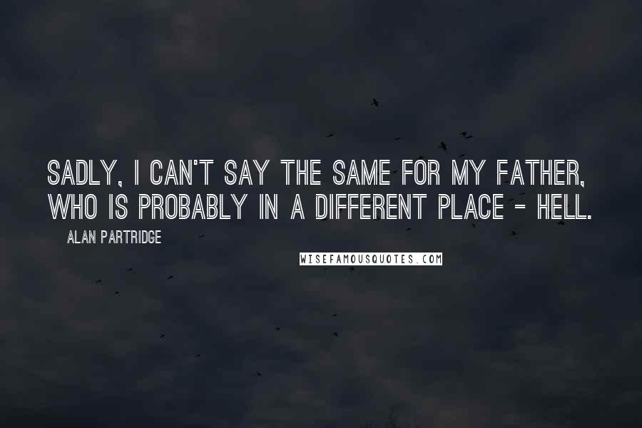 Alan Partridge Quotes: Sadly, I can't say the same for my Father, who is probably in a different place - Hell.