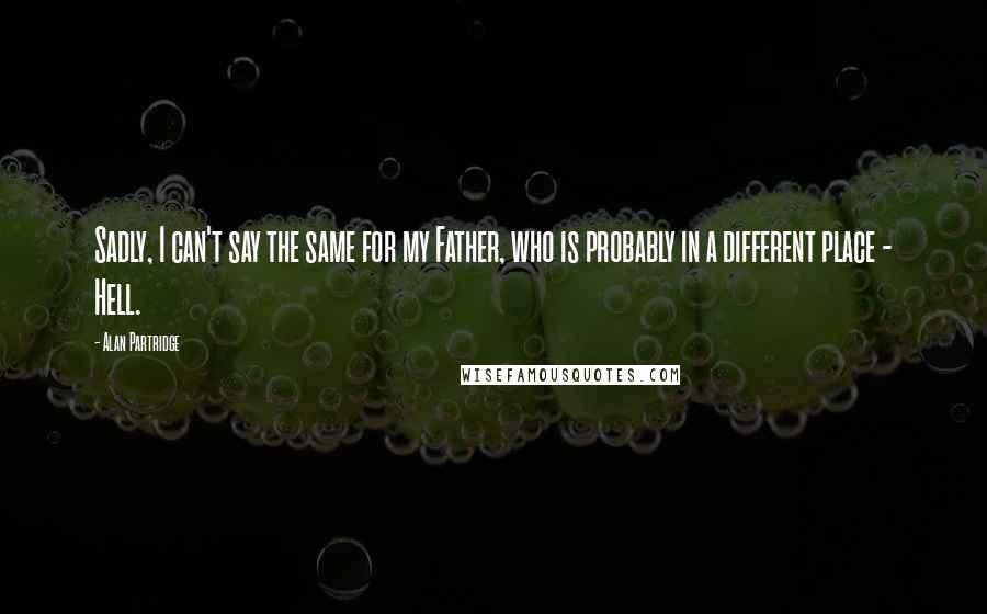 Alan Partridge Quotes: Sadly, I can't say the same for my Father, who is probably in a different place - Hell.