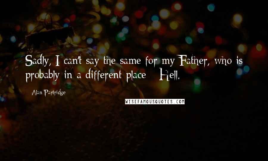 Alan Partridge Quotes: Sadly, I can't say the same for my Father, who is probably in a different place - Hell.