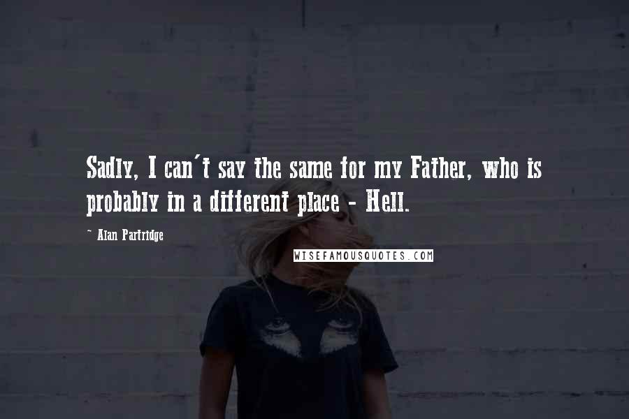 Alan Partridge Quotes: Sadly, I can't say the same for my Father, who is probably in a different place - Hell.