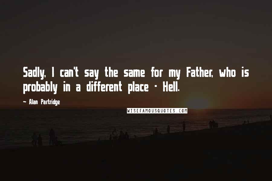 Alan Partridge Quotes: Sadly, I can't say the same for my Father, who is probably in a different place - Hell.