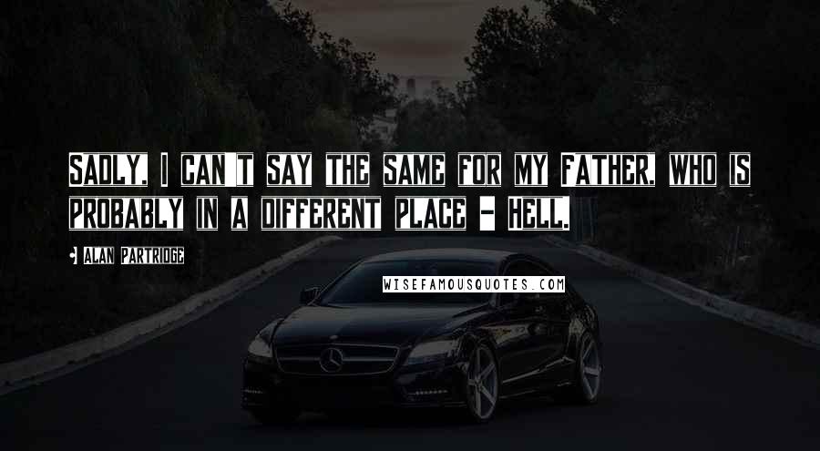 Alan Partridge Quotes: Sadly, I can't say the same for my Father, who is probably in a different place - Hell.