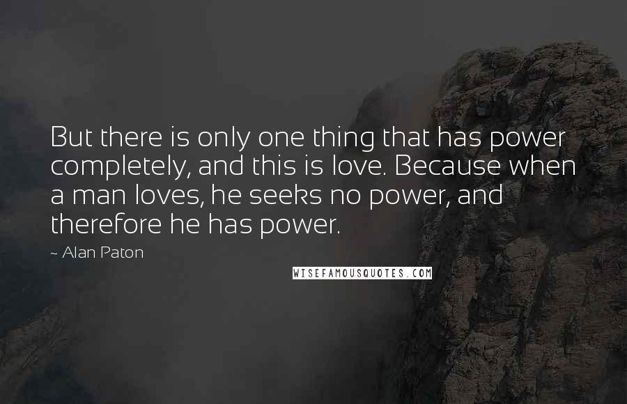 Alan Paton Quotes: But there is only one thing that has power completely, and this is love. Because when a man loves, he seeks no power, and therefore he has power.