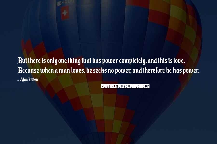 Alan Paton Quotes: But there is only one thing that has power completely, and this is love. Because when a man loves, he seeks no power, and therefore he has power.