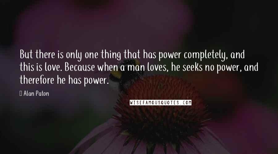 Alan Paton Quotes: But there is only one thing that has power completely, and this is love. Because when a man loves, he seeks no power, and therefore he has power.