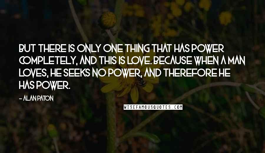 Alan Paton Quotes: But there is only one thing that has power completely, and this is love. Because when a man loves, he seeks no power, and therefore he has power.