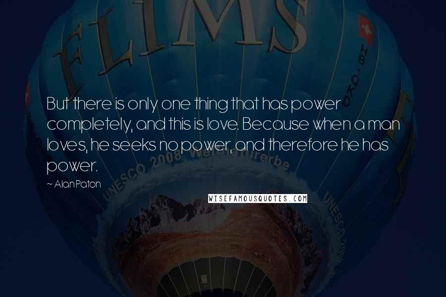 Alan Paton Quotes: But there is only one thing that has power completely, and this is love. Because when a man loves, he seeks no power, and therefore he has power.