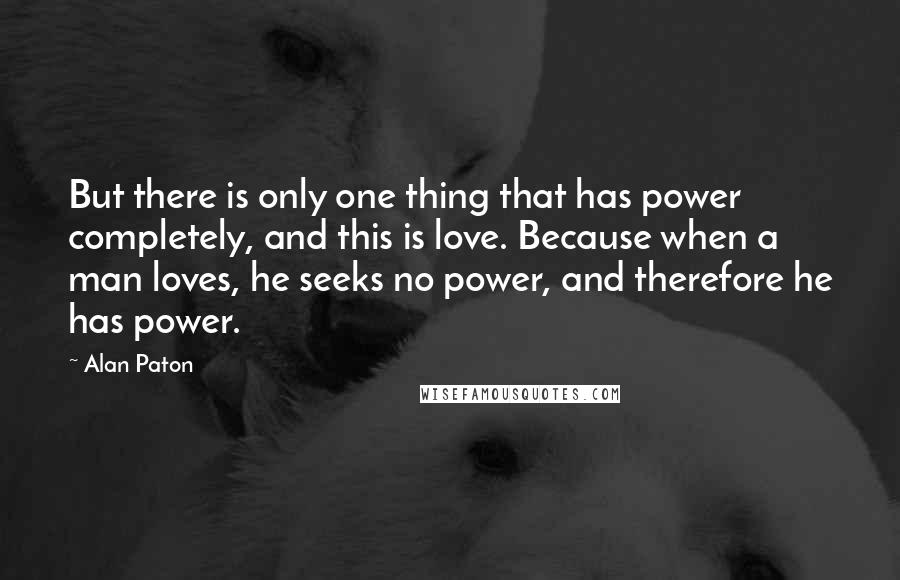 Alan Paton Quotes: But there is only one thing that has power completely, and this is love. Because when a man loves, he seeks no power, and therefore he has power.