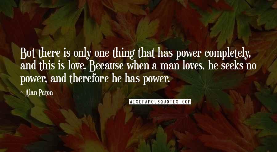 Alan Paton Quotes: But there is only one thing that has power completely, and this is love. Because when a man loves, he seeks no power, and therefore he has power.