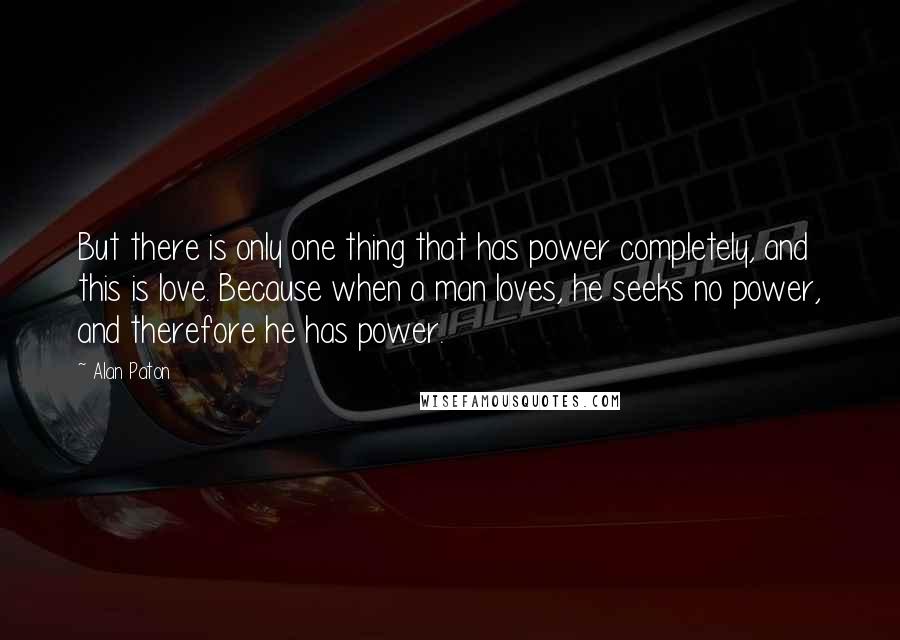 Alan Paton Quotes: But there is only one thing that has power completely, and this is love. Because when a man loves, he seeks no power, and therefore he has power.