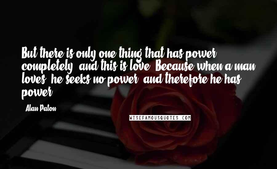 Alan Paton Quotes: But there is only one thing that has power completely, and this is love. Because when a man loves, he seeks no power, and therefore he has power.
