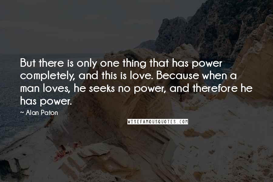 Alan Paton Quotes: But there is only one thing that has power completely, and this is love. Because when a man loves, he seeks no power, and therefore he has power.