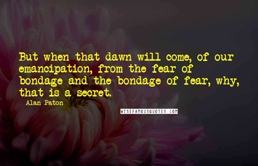 Alan Paton Quotes: But when that dawn will come, of our emancipation, from the fear of bondage and the bondage of fear, why, that is a secret.