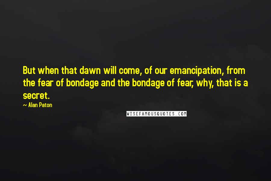 Alan Paton Quotes: But when that dawn will come, of our emancipation, from the fear of bondage and the bondage of fear, why, that is a secret.