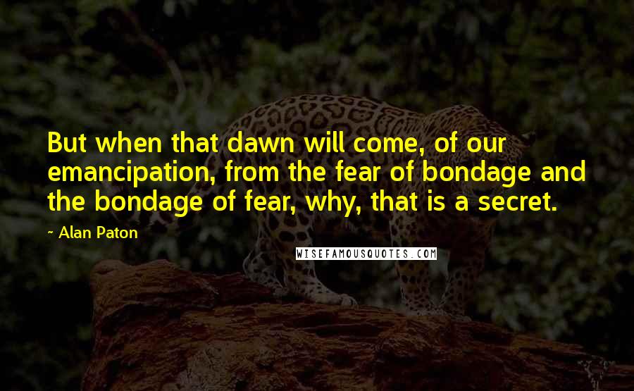 Alan Paton Quotes: But when that dawn will come, of our emancipation, from the fear of bondage and the bondage of fear, why, that is a secret.