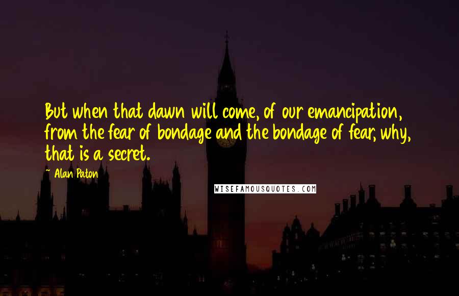 Alan Paton Quotes: But when that dawn will come, of our emancipation, from the fear of bondage and the bondage of fear, why, that is a secret.
