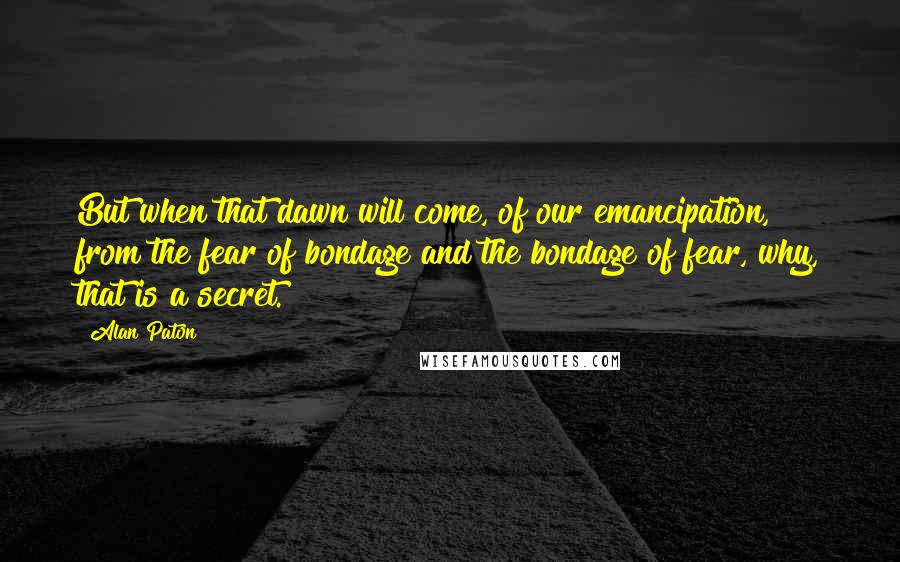 Alan Paton Quotes: But when that dawn will come, of our emancipation, from the fear of bondage and the bondage of fear, why, that is a secret.