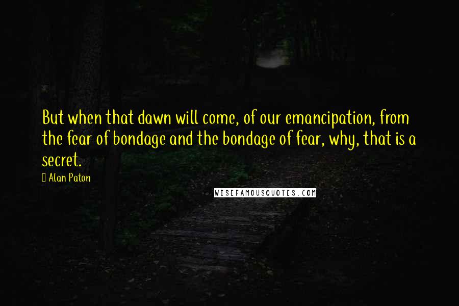 Alan Paton Quotes: But when that dawn will come, of our emancipation, from the fear of bondage and the bondage of fear, why, that is a secret.