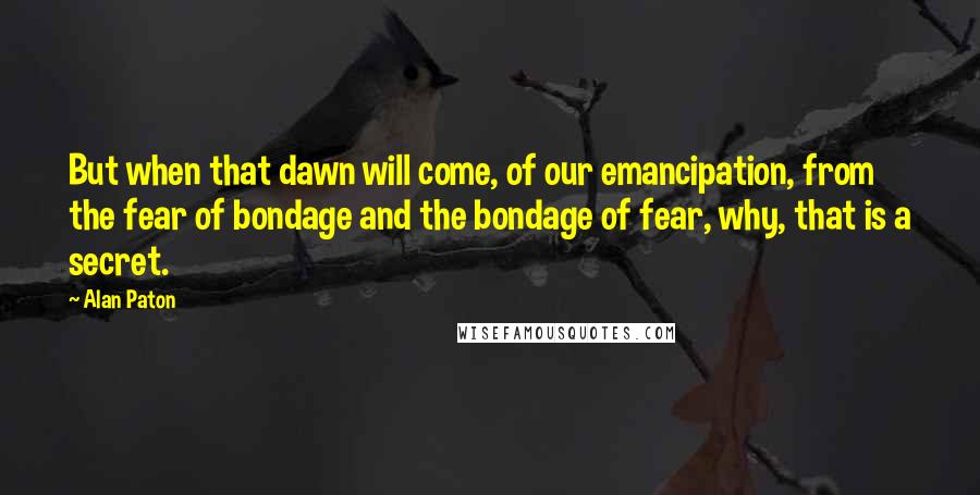 Alan Paton Quotes: But when that dawn will come, of our emancipation, from the fear of bondage and the bondage of fear, why, that is a secret.