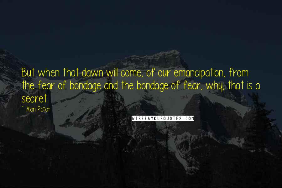 Alan Paton Quotes: But when that dawn will come, of our emancipation, from the fear of bondage and the bondage of fear, why, that is a secret.