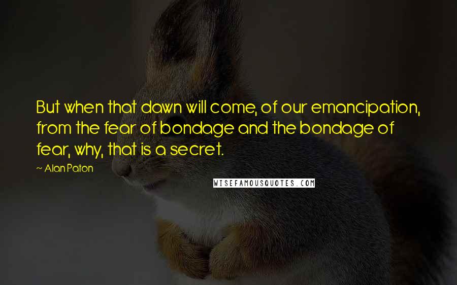 Alan Paton Quotes: But when that dawn will come, of our emancipation, from the fear of bondage and the bondage of fear, why, that is a secret.