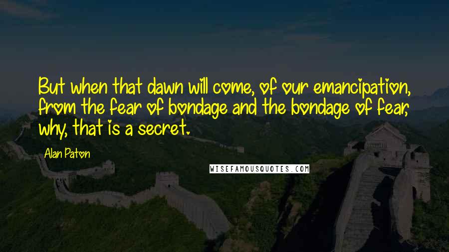 Alan Paton Quotes: But when that dawn will come, of our emancipation, from the fear of bondage and the bondage of fear, why, that is a secret.