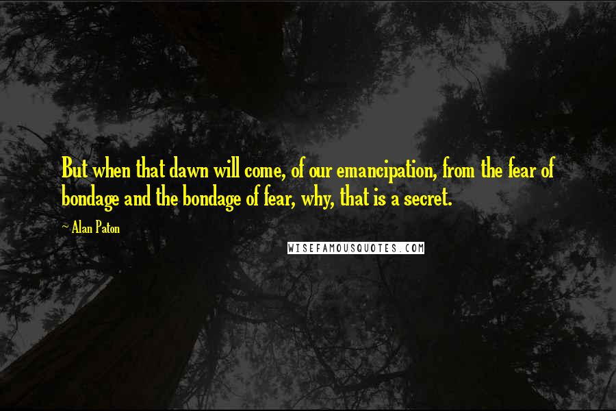 Alan Paton Quotes: But when that dawn will come, of our emancipation, from the fear of bondage and the bondage of fear, why, that is a secret.