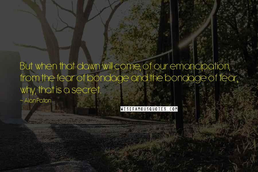 Alan Paton Quotes: But when that dawn will come, of our emancipation, from the fear of bondage and the bondage of fear, why, that is a secret.