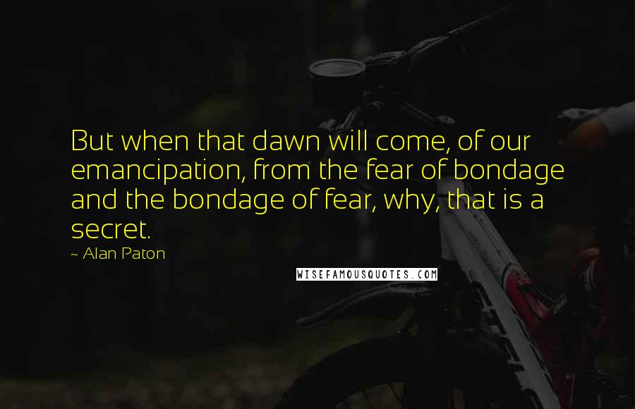 Alan Paton Quotes: But when that dawn will come, of our emancipation, from the fear of bondage and the bondage of fear, why, that is a secret.