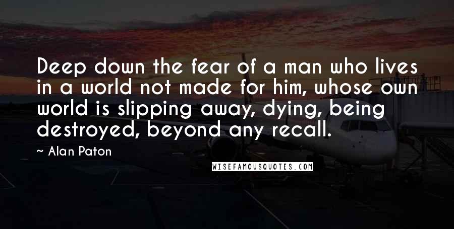 Alan Paton Quotes: Deep down the fear of a man who lives in a world not made for him, whose own world is slipping away, dying, being destroyed, beyond any recall.