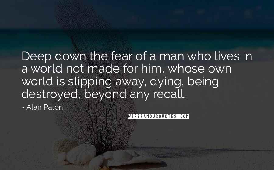 Alan Paton Quotes: Deep down the fear of a man who lives in a world not made for him, whose own world is slipping away, dying, being destroyed, beyond any recall.