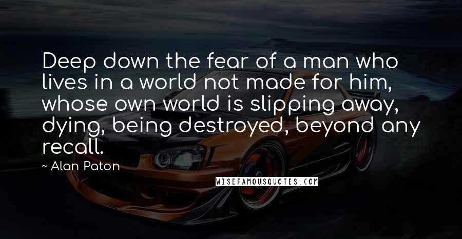 Alan Paton Quotes: Deep down the fear of a man who lives in a world not made for him, whose own world is slipping away, dying, being destroyed, beyond any recall.