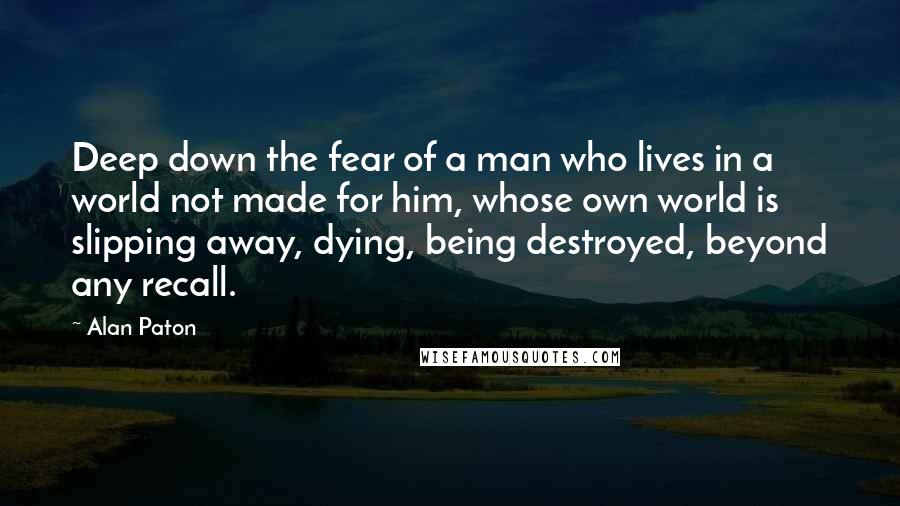 Alan Paton Quotes: Deep down the fear of a man who lives in a world not made for him, whose own world is slipping away, dying, being destroyed, beyond any recall.