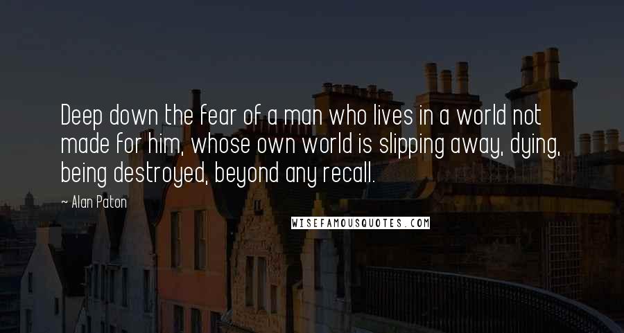 Alan Paton Quotes: Deep down the fear of a man who lives in a world not made for him, whose own world is slipping away, dying, being destroyed, beyond any recall.