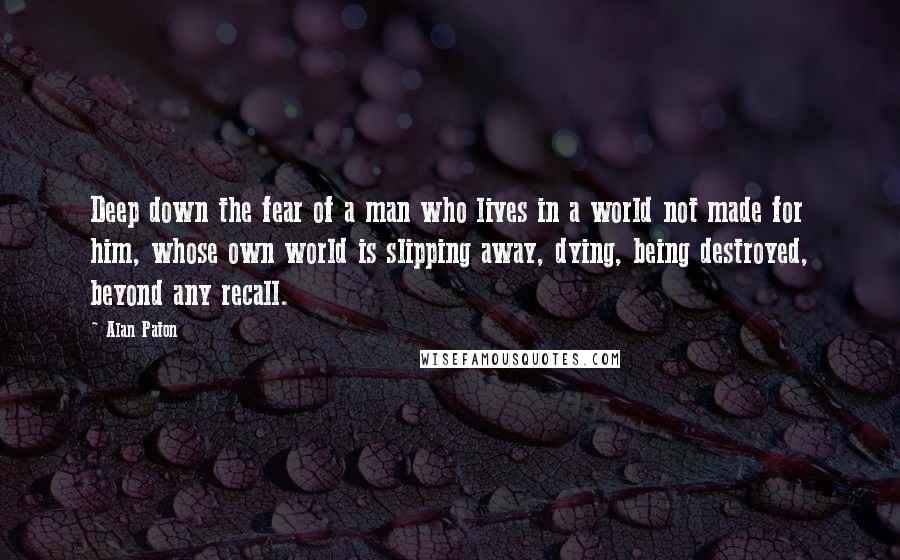 Alan Paton Quotes: Deep down the fear of a man who lives in a world not made for him, whose own world is slipping away, dying, being destroyed, beyond any recall.