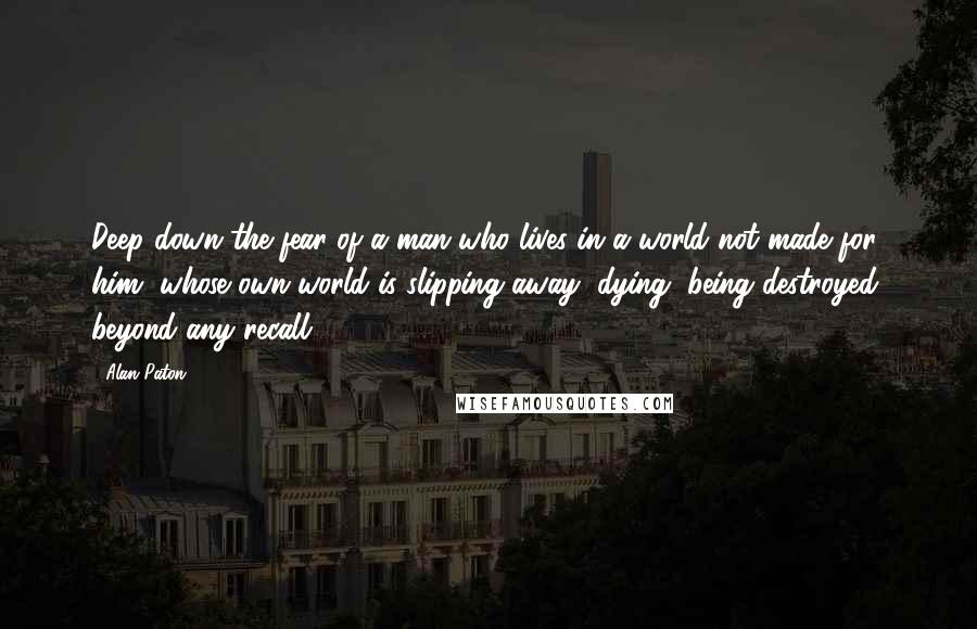 Alan Paton Quotes: Deep down the fear of a man who lives in a world not made for him, whose own world is slipping away, dying, being destroyed, beyond any recall.