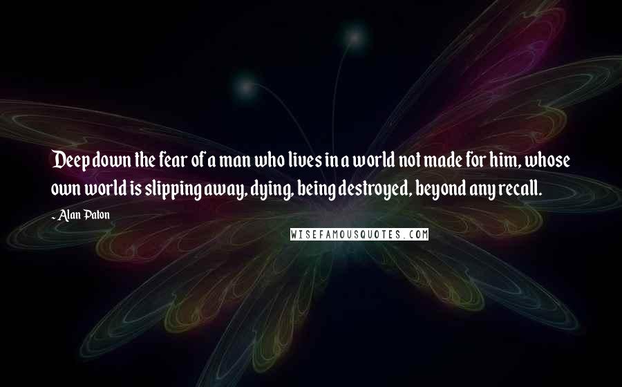 Alan Paton Quotes: Deep down the fear of a man who lives in a world not made for him, whose own world is slipping away, dying, being destroyed, beyond any recall.