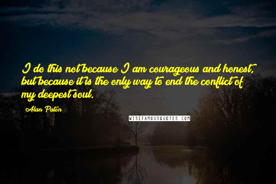 Alan Paton Quotes: I do this not because I am courageous and honest, but because it is the only way to end the conflict of my deepest soul.