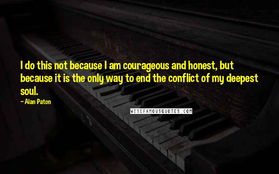 Alan Paton Quotes: I do this not because I am courageous and honest, but because it is the only way to end the conflict of my deepest soul.