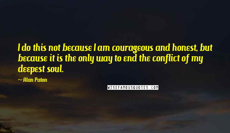 Alan Paton Quotes: I do this not because I am courageous and honest, but because it is the only way to end the conflict of my deepest soul.