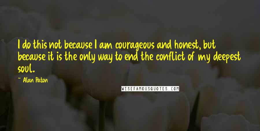 Alan Paton Quotes: I do this not because I am courageous and honest, but because it is the only way to end the conflict of my deepest soul.