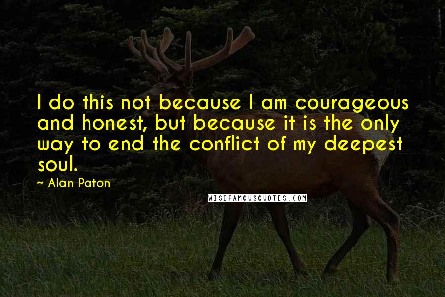 Alan Paton Quotes: I do this not because I am courageous and honest, but because it is the only way to end the conflict of my deepest soul.