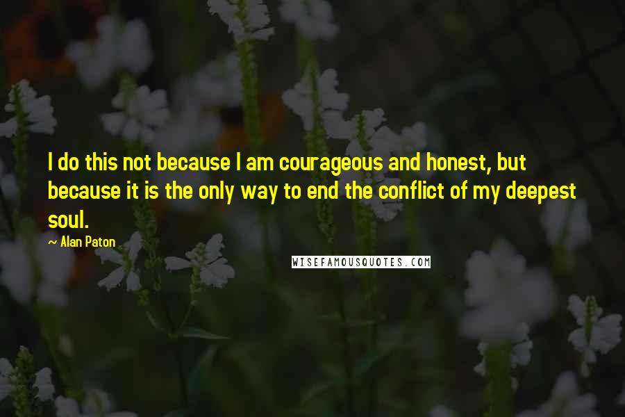 Alan Paton Quotes: I do this not because I am courageous and honest, but because it is the only way to end the conflict of my deepest soul.