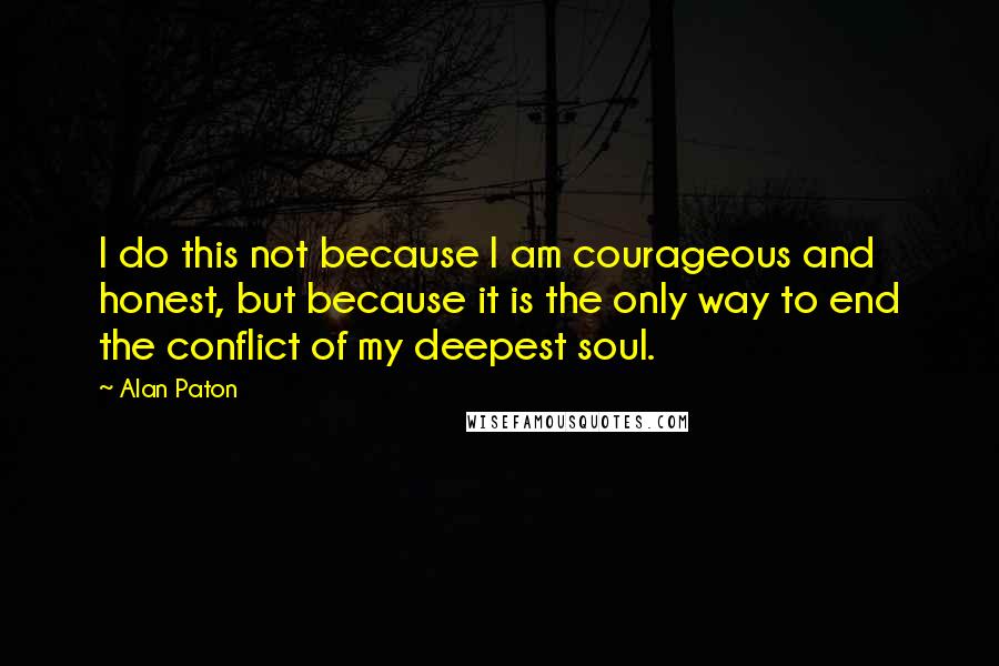 Alan Paton Quotes: I do this not because I am courageous and honest, but because it is the only way to end the conflict of my deepest soul.