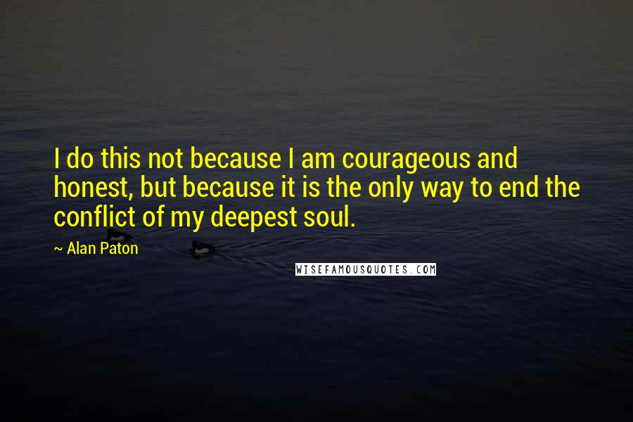 Alan Paton Quotes: I do this not because I am courageous and honest, but because it is the only way to end the conflict of my deepest soul.