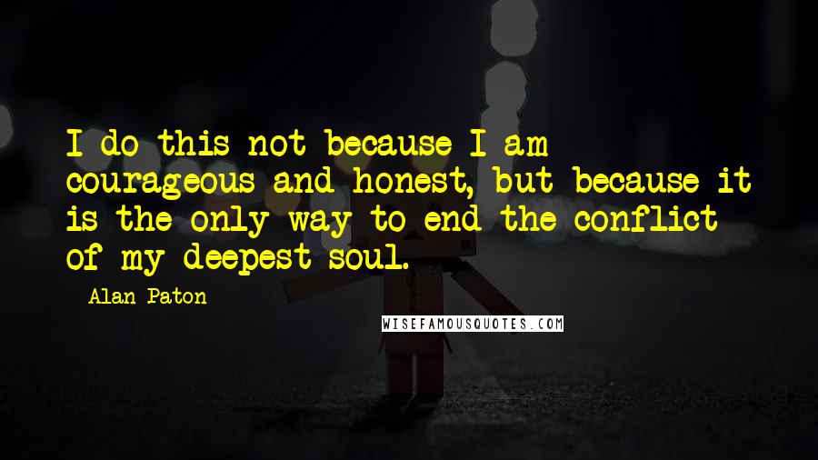 Alan Paton Quotes: I do this not because I am courageous and honest, but because it is the only way to end the conflict of my deepest soul.
