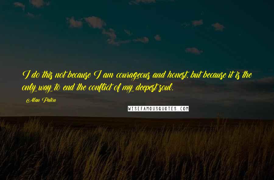 Alan Paton Quotes: I do this not because I am courageous and honest, but because it is the only way to end the conflict of my deepest soul.