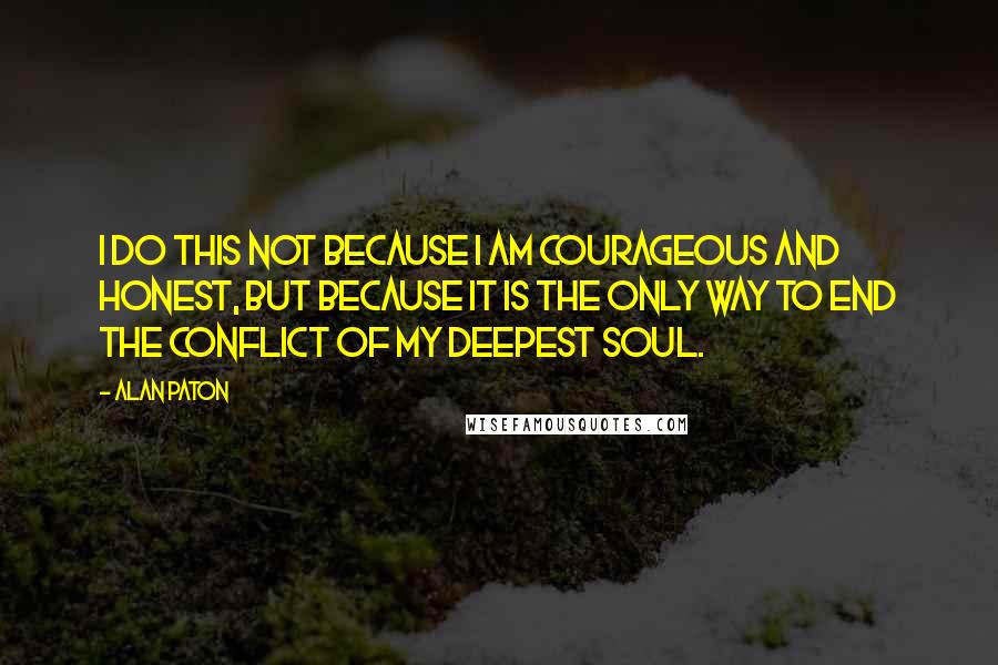 Alan Paton Quotes: I do this not because I am courageous and honest, but because it is the only way to end the conflict of my deepest soul.